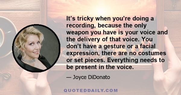 It’s tricky when you’re doing a recording, because the only weapon you have is your voice and the delivery of that voice. You don’t have a gesture or a facial expression, there are no costumes or set pieces. Everything