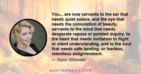 You... are now servants to the ear that needs quiet solace, and the eye that needs the consolation of beauty, servants to the mind that needs desperate repose or pointed inquiry, to the heart that needs invitation to