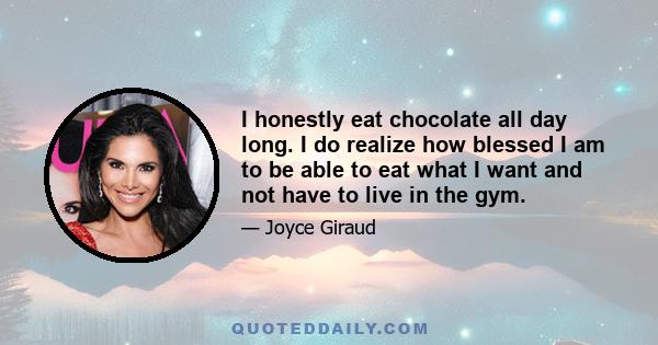 I honestly eat chocolate all day long. I do realize how blessed I am to be able to eat what I want and not have to live in the gym.