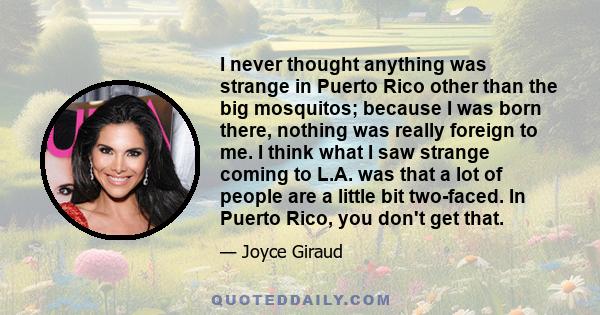 I never thought anything was strange in Puerto Rico other than the big mosquitos; because I was born there, nothing was really foreign to me. I think what I saw strange coming to L.A. was that a lot of people are a