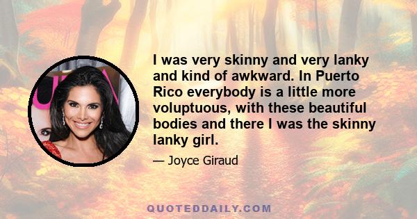 I was very skinny and very lanky and kind of awkward. In Puerto Rico everybody is a little more voluptuous, with these beautiful bodies and there I was the skinny lanky girl.