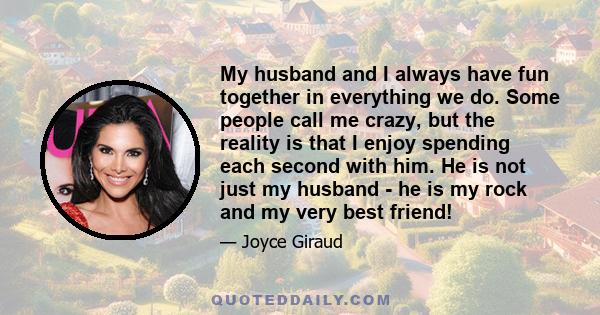 My husband and I always have fun together in everything we do. Some people call me crazy, but the reality is that I enjoy spending each second with him. He is not just my husband - he is my rock and my very best friend!