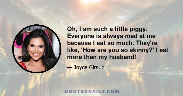 Oh, I am such a little piggy. Everyone is always mad at me because I eat so much. They're like, 'How are you so skinny?' I eat more than my husband!