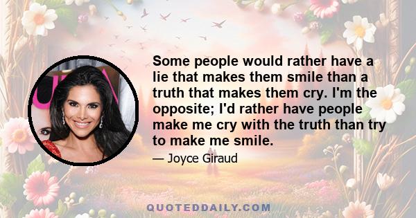 Some people would rather have a lie that makes them smile than a truth that makes them cry. I'm the opposite; I'd rather have people make me cry with the truth than try to make me smile.