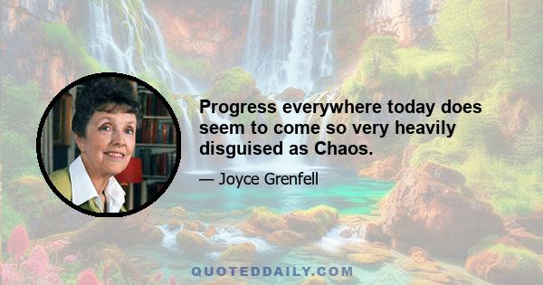 Progress everywhere today does seem to come so very heavily disguised as Chaos.