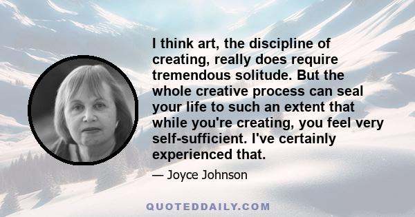 I think art, the discipline of creating, really does require tremendous solitude. But the whole creative process can seal your life to such an extent that while you're creating, you feel very self-sufficient. I've