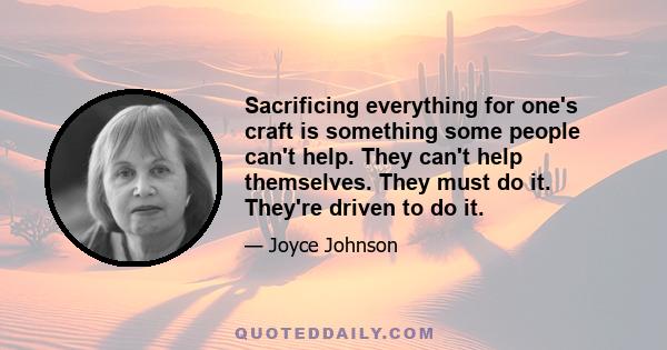 Sacrificing everything for one's craft is something some people can't help. They can't help themselves. They must do it. They're driven to do it.