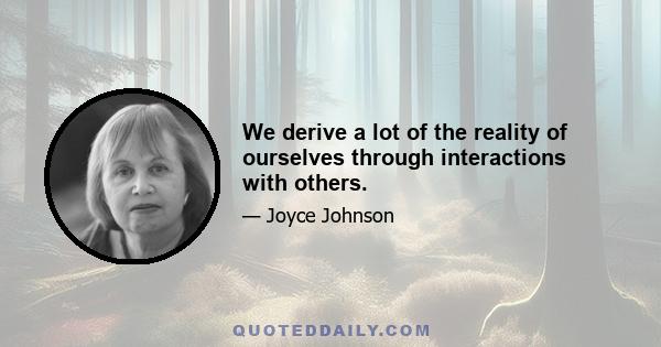 We derive a lot of the reality of ourselves through interactions with others.