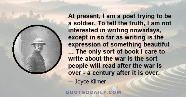 At present, I am a poet trying to be a soldier. To tell the truth, I am not interested in writing nowadays, except in so far as writing is the expression of something beautiful ... The only sort of book I care to write