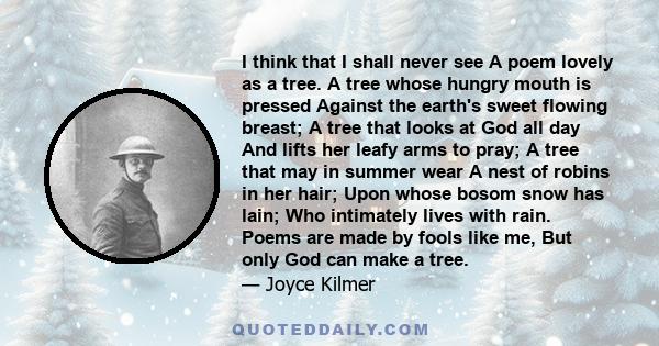 I think that I shall never see A poem lovely as a tree. A tree whose hungry mouth is pressed Against the earth's sweet flowing breast; A tree that looks at God all day And lifts her leafy arms to pray; A tree that may