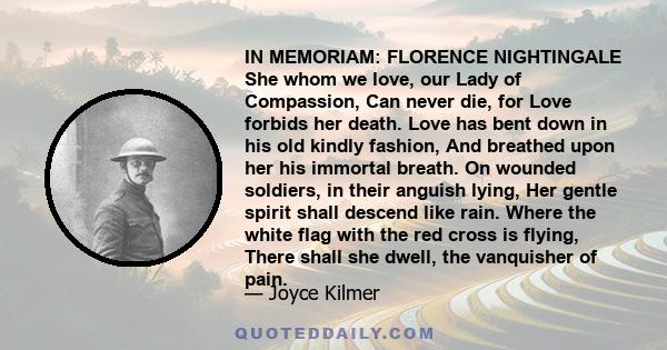 IN MEMORIAM: FLORENCE NIGHTINGALE She whom we love, our Lady of Compassion, Can never die, for Love forbids her death. Love has bent down in his old kindly fashion, And breathed upon her his immortal breath. On wounded