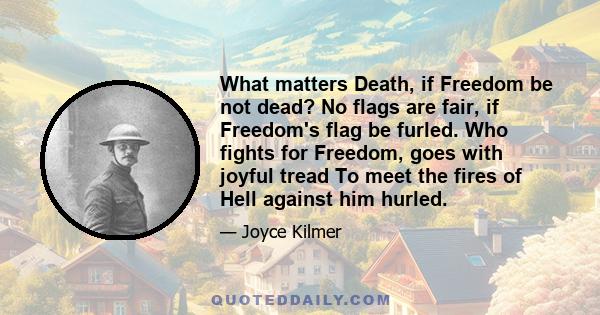 What matters Death, if Freedom be not dead? No flags are fair, if Freedom's flag be furled. Who fights for Freedom, goes with joyful tread To meet the fires of Hell against him hurled.