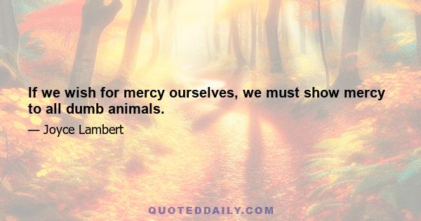 If we wish for mercy ourselves, we must show mercy to all dumb animals.