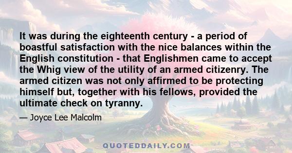 It was during the eighteenth century - a period of boastful satisfaction with the nice balances within the English constitution - that Englishmen came to accept the Whig view of the utility of an armed citizenry. The