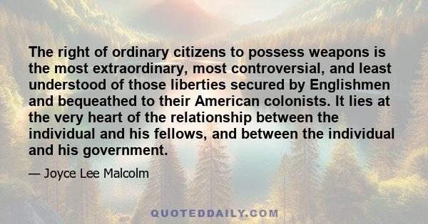 The right of ordinary citizens to possess weapons is the most extraordinary, most controversial, and least understood of those liberties secured by Englishmen and bequeathed to their American colonists. It lies at the