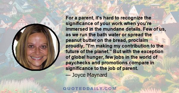 For a parent, it's hard to recognize the significance of your work when you're immersed in the mundane details. Few of us, as we run the bath water or spread the peanut butter on the bread, proclaim proudly, I'm making