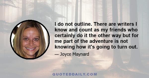 I do not outline. There are writers I know and count as my friends who certainly do it the other way but for me part of the adventure is not knowing how it's going to turn out.