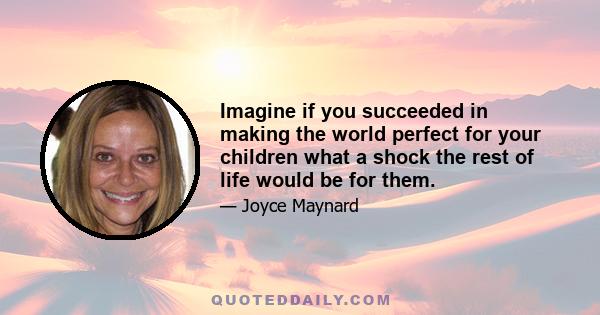 Imagine if you succeeded in making the world perfect for your children what a shock the rest of life would be for them.