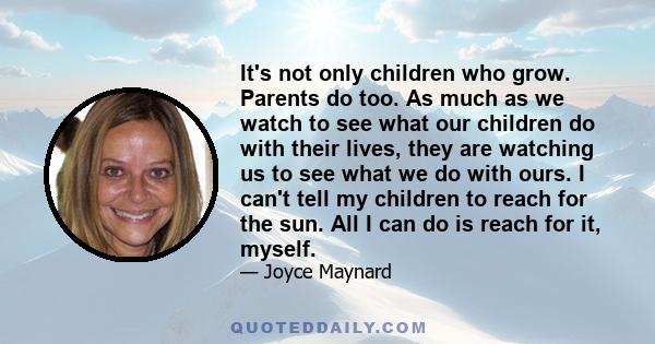 It's not only children who grow. Parents do too. As much as we watch to see what our children do with their lives, they are watching us to see what we do with ours. I can't tell my children to reach for the sun. All I