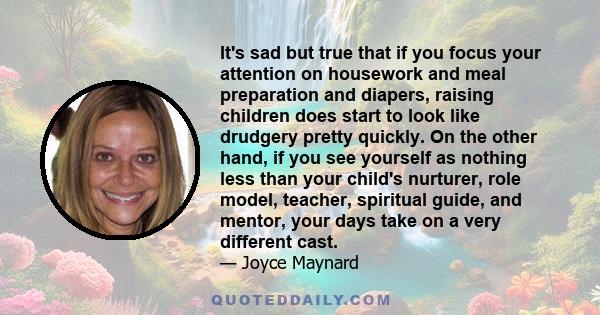 It's sad but true that if you focus your attention on housework and meal preparation and diapers, raising children does start to look like drudgery pretty quickly. On the other hand, if you see yourself as nothing less