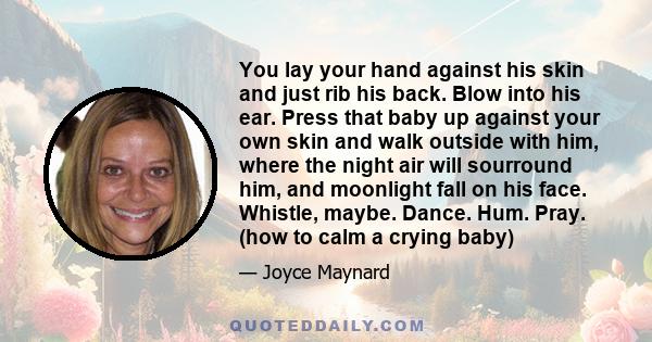 You lay your hand against his skin and just rib his back. Blow into his ear. Press that baby up against your own skin and walk outside with him, where the night air will sourround him, and moonlight fall on his face.