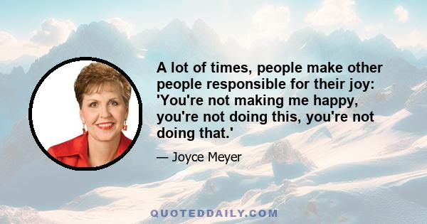 A lot of times, people make other people responsible for their joy: 'You're not making me happy, you're not doing this, you're not doing that.'