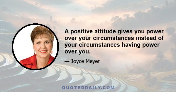 A positive attitude gives you power over your circumstances instead of your circumstances having power over you.