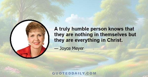 A truly humble person knows that they are nothing in themselves but they are everything in Christ.