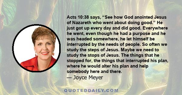 Acts 10:38 says, “See how God anointed Jesus of Nazareth who went about doing good.” He just got up every day and did good. Everywhere he went, even though he had a purpose and he was headed somewhere, he let himself be 