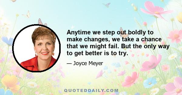 Anytime we step out boldly to make changes, we take a chance that we might fail. But the only way to get better is to try.