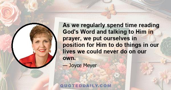 As we regularly spend time reading God's Word and talking to Him in prayer, we put ourselves in position for Him to do things in our lives we could never do on our own.