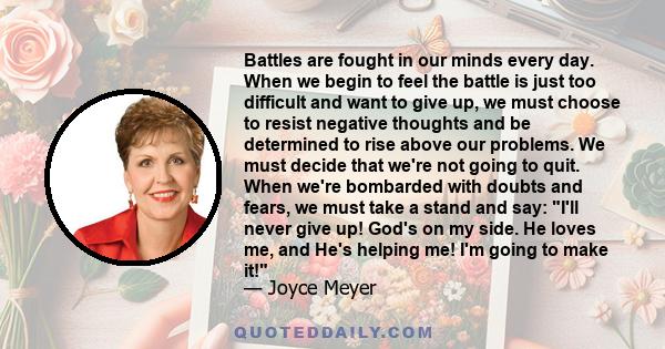 Battles are fought in our minds every day. When we begin to feel the battle is just too difficult and want to give up, we must choose to resist negative thoughts and be determined to rise above our problems. We must