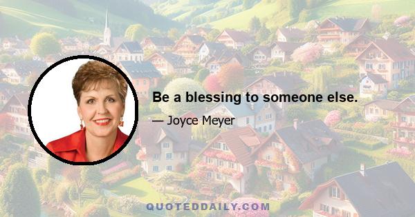 Be a blessing to someone else.