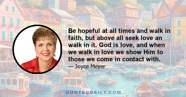 Be hopeful at all times and walk in faith, but above all seek love an walk in it. God is love, and when we walk in love we show Him to those we come in contact with.