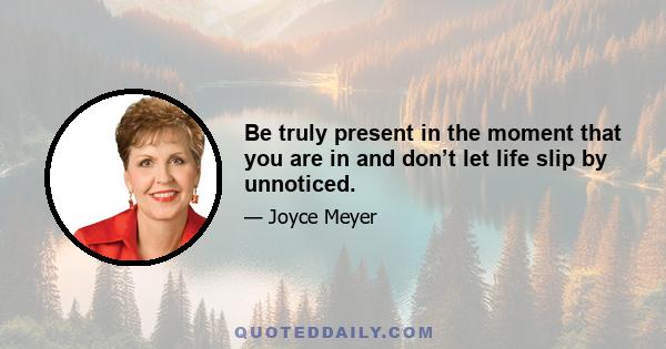 Be truly present in the moment that you are in and don’t let life slip by unnoticed.