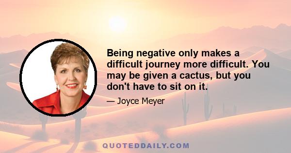 Being negative only makes a difficult journey more difficult. You may be given a cactus, but you don't have to sit on it.