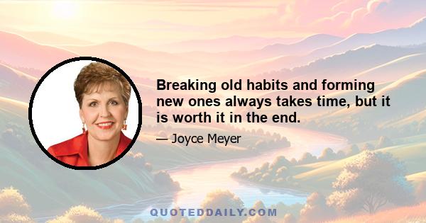 Breaking old habits and forming new ones always takes time, but it is worth it in the end.