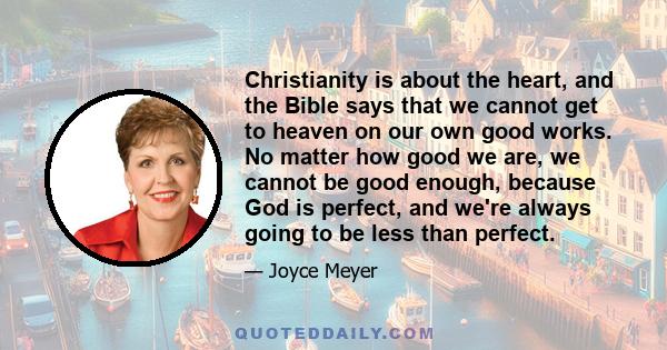 Christianity is about the heart, and the Bible says that we cannot get to heaven on our own good works. No matter how good we are, we cannot be good enough, because God is perfect, and we're always going to be less than 