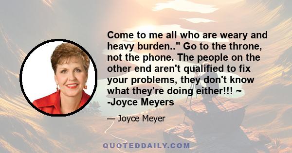 Come to me all who are weary and heavy burden.. Go to the throne, not the phone. The people on the other end aren't qualified to fix your problems, they don't know what they're doing either!!! ~ -Joyce Meyers