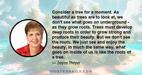 Consider a tree for a moment. As beautiful as trees are to look at, we don't see what goes on underground - as they grow roots. Trees must develop deep roots in order to grow strong and produce their beauty. But we