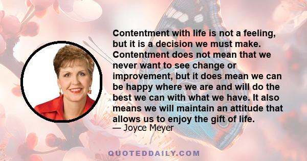 Contentment with life is not a feeling, but it is a decision we must make. Contentment does not mean that we never want to see change or improvement, but it does mean we can be happy where we are and will do the best we 