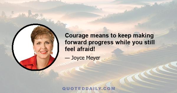 Courage means to keep making forward progress while you still feel afraid!