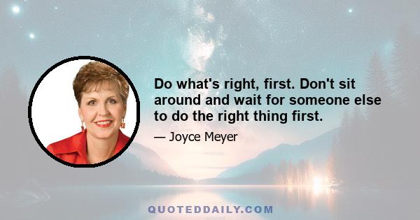 Do what's right, first. Don't sit around and wait for someone else to do the right thing first.