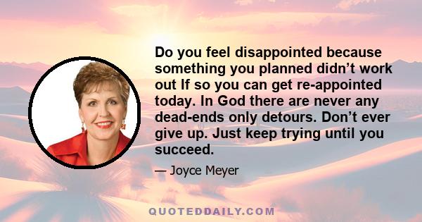 Do you feel disappointed because something you planned didn’t work out If so you can get re-appointed today. In God there are never any dead-ends only detours. Don’t ever give up. Just keep trying until you succeed.