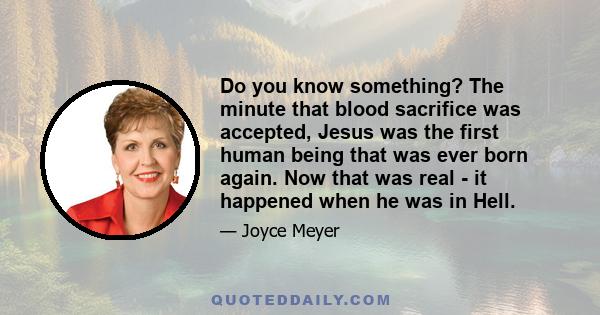 Do you know something? The minute that blood sacrifice was accepted, Jesus was the first human being that was ever born again. Now that was real - it happened when he was in Hell.