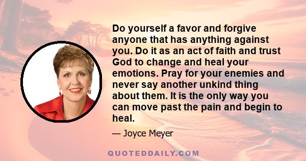 Do yourself a favor and forgive anyone that has anything against you. Do it as an act of faith and trust God to change and heal your emotions. Pray for your enemies and never say another unkind thing about them. It is