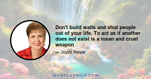 Don't build walls and shut people out of your life. To act as if another does not exist is a mean and cruel weapon