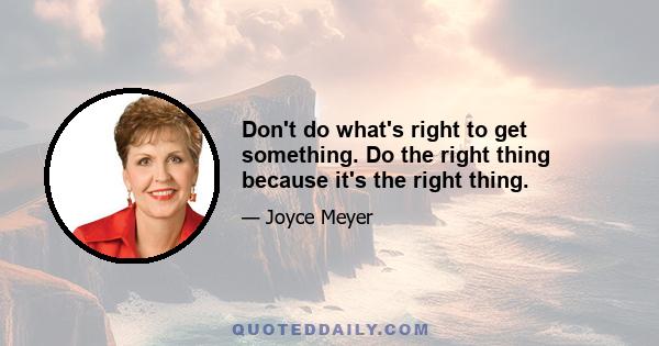 Don't do what's right to get something. Do the right thing because it's the right thing.