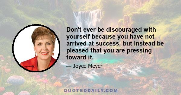 Don't ever be discouraged with yourself because you have not arrived at success, but instead be pleased that you are pressing toward it.