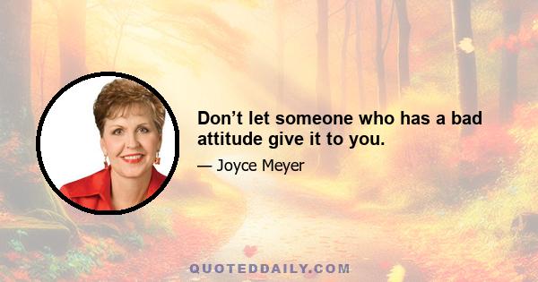 Don’t let someone who has a bad attitude give it to you.